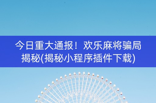 今日重大通报！欢乐麻将骗局揭秘(揭秘小程序插件下载)