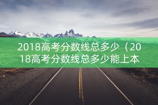 2018高考分数线总多少（2018高考分数线总多少能上本科）