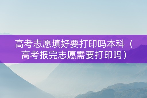高考志愿填好要打印吗本科（高考报完志愿需要打印吗）