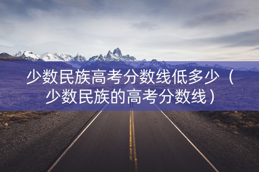 少数民族高考分数线低多少（少数民族的高考分数线）