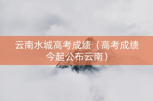 云南水城高考成绩（高考成绩今起公布云南）