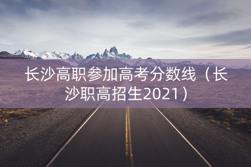 长沙高职参加高考分数线（长沙职高招生2021）