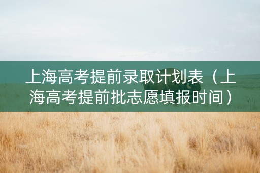 上海高考提前录取计划表（上海高考提前批志愿填报时间）