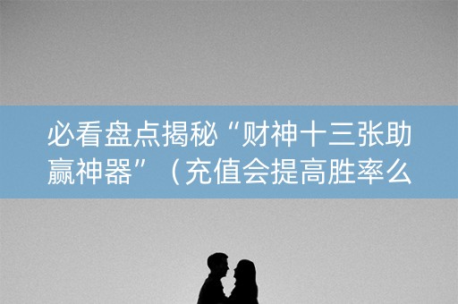 必看盘点揭秘“财神十三张助赢神器”（充值会提高胜率么)