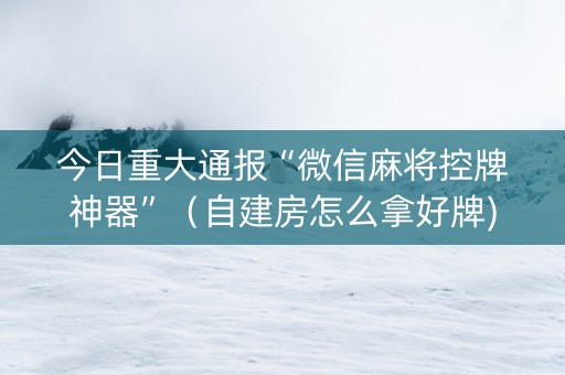 今日重大通报“微信麻将控牌神器”（自建房怎么拿好牌)