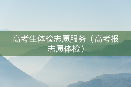 高考生体检志愿服务（高考报志愿体检）