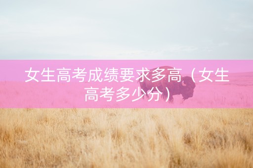 女生高考成绩要求多高（女生高考多少分）