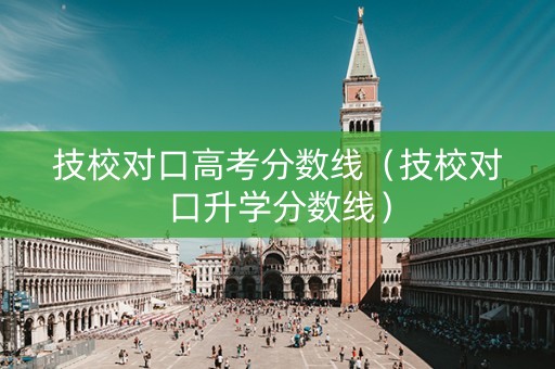 技校对口高考分数线（技校对口升学分数线）