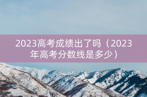 2023高考成绩出了吗（2023年高考分数线是多少）
