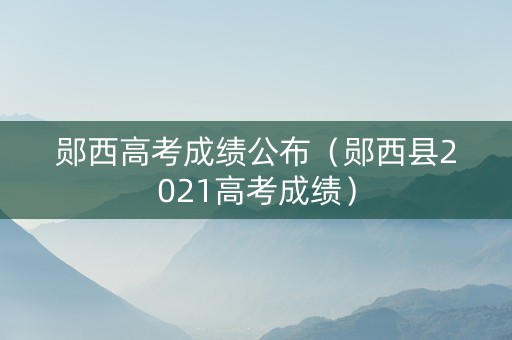 郧西高考成绩公布（郧西县2021高考成绩）