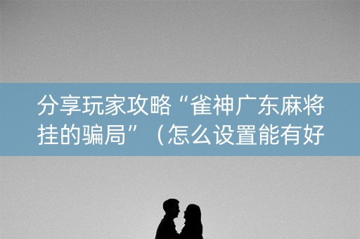 分享玩家攻略“雀神广东麻将挂的骗局”（怎么设置能有好牌)