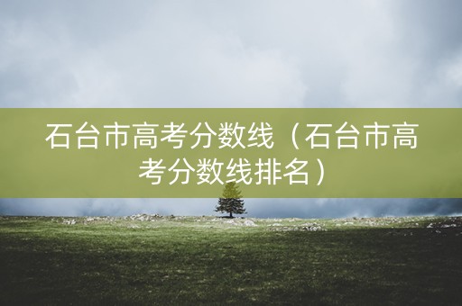 石台市高考分数线（石台市高考分数线排名）