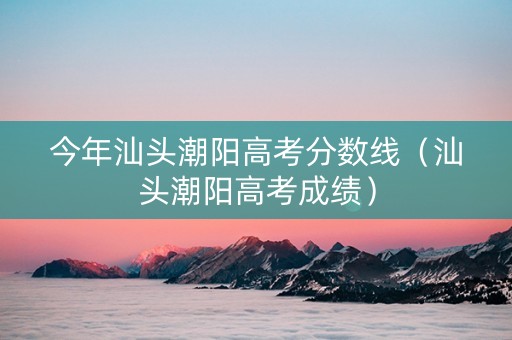 今年汕头潮阳高考分数线（汕头潮阳高考成绩）
