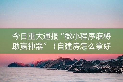 今日重大通报“微小程序麻将助赢神器”（自建房怎么拿好牌)
