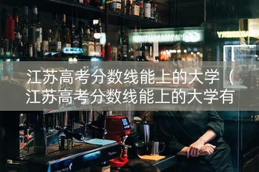 江苏高考分数线能上的大学（江苏高考分数线能上的大学有哪些）
