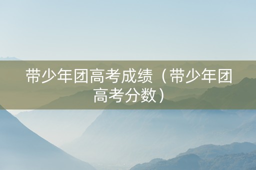 带少年团高考成绩（带少年团高考分数）