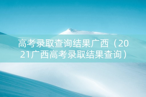 高考录取查询结果广西（2021广西高考录取结果查询）