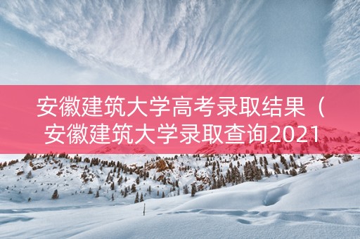 安徽建筑大学高考录取结果（安徽建筑大学录取查询2021）