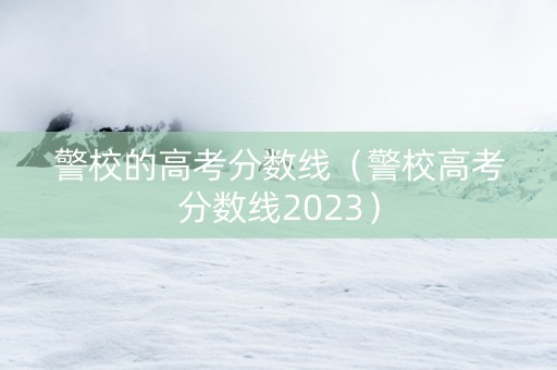 警校的高考分数线（警校高考分数线2023）