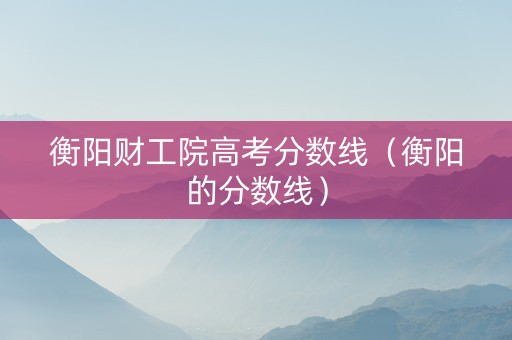 衡阳财工院高考分数线（衡阳的分数线）