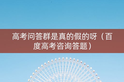 高考问答群是真的假的呀（百度高考咨询答题）