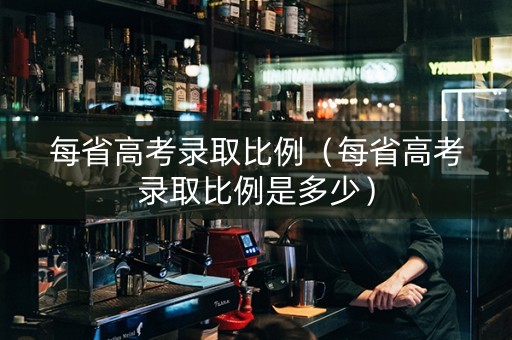 每省高考录取比例（每省高考录取比例是多少）
