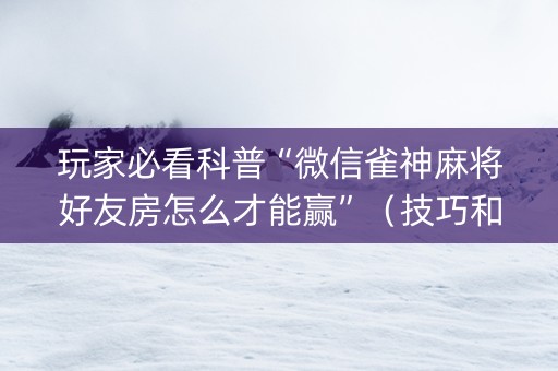 玩家必看科普“微信雀神麻将好友房怎么才能赢”（技巧和打好牌方法)