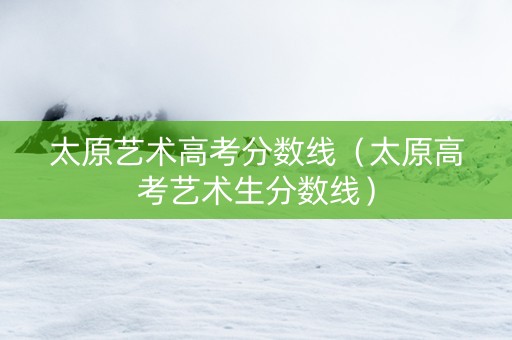 太原艺术高考分数线（太原高考艺术生分数线）