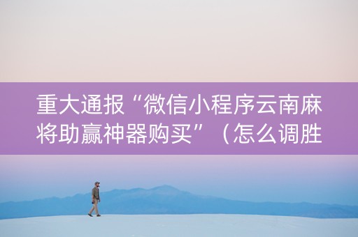 重大通报“微信小程序云南麻将助赢神器购买”（怎么调胜率)