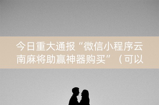今日重大通报“微信小程序云南麻将助赢神器购买”（可以设置输赢吗)