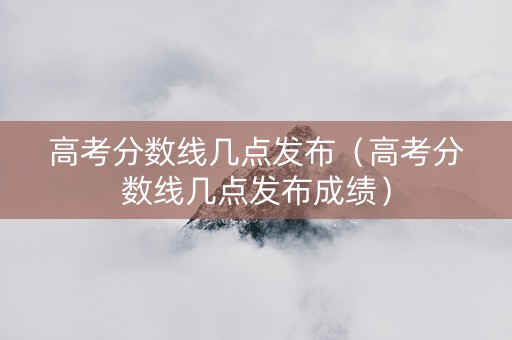 高考分数线几点发布（高考分数线几点发布成绩）