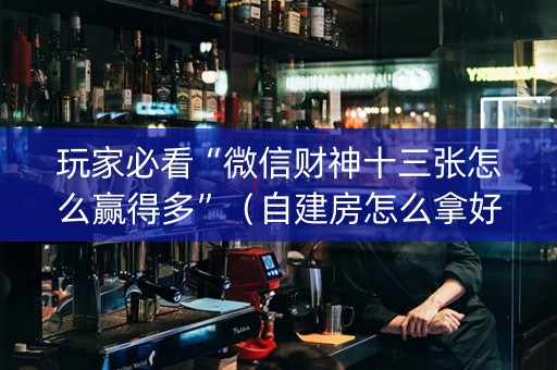玩家必看“微信财神十三张怎么赢得多”（自建房怎么拿好牌)