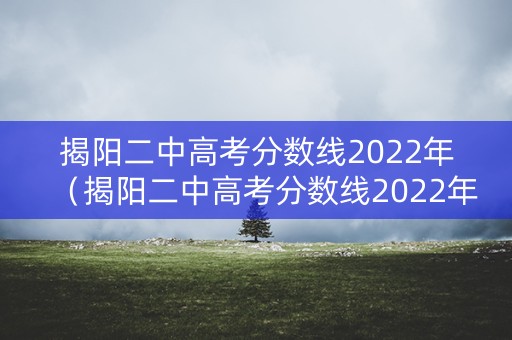 揭阳二中高考分数线2022年（揭阳二中高考分数线2022年级）