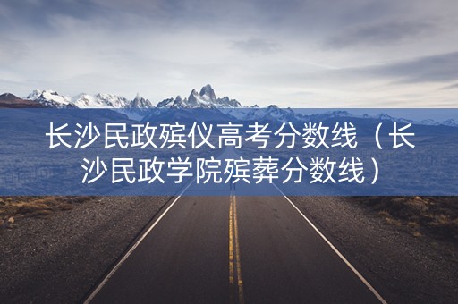 长沙民政殡仪高考分数线（长沙民政学院殡葬分数线）