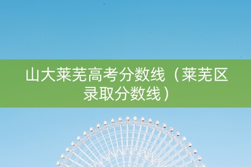 山大莱芜高考分数线（莱芜区录取分数线）