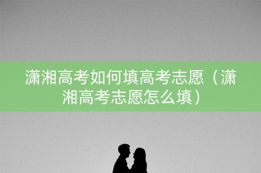潇湘高考如何填高考志愿（潇湘高考志愿怎么填）