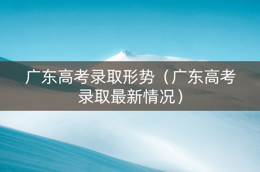广东高考录取形势（广东高考录取最新情况）