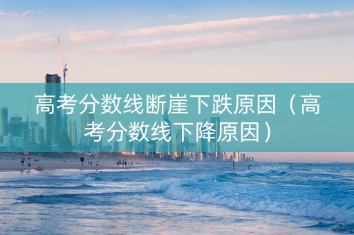 高考分数线断崖下跌原因（高考分数线下降原因）
