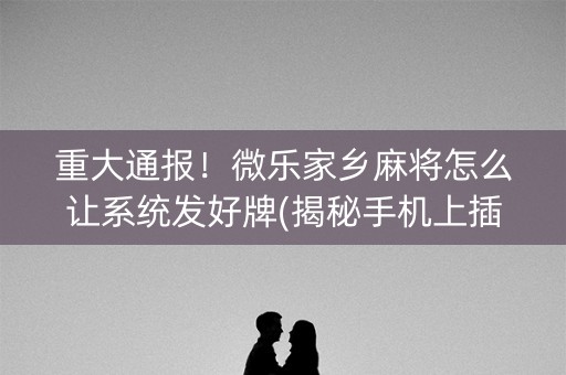 重大通报！微乐家乡麻将怎么让系统发好牌(揭秘手机上插件下载)