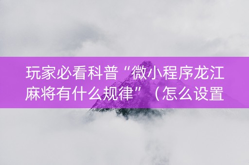 玩家必看科普“微小程序龙江麻将有什么规律”（怎么设置能有好牌)