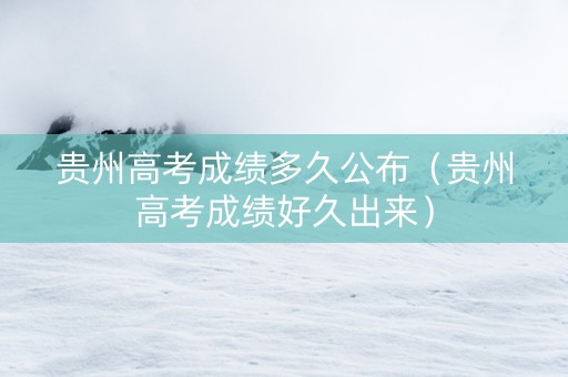 贵州高考成绩多久公布（贵州高考成绩好久出来）