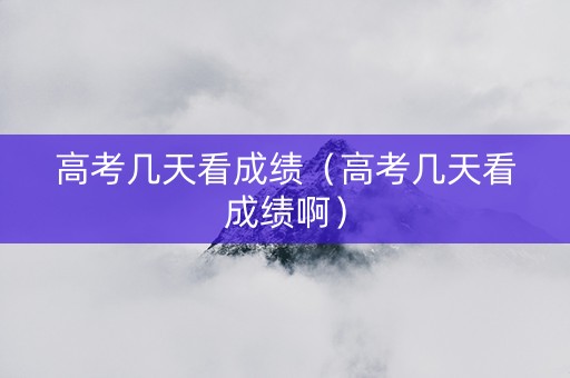 高考几天看成绩（高考几天看成绩啊）