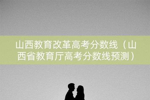 山西教育改革高考分数线（山西省教育厅高考分数线预测）