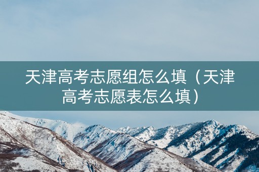 天津高考志愿组怎么填（天津高考志愿表怎么填）