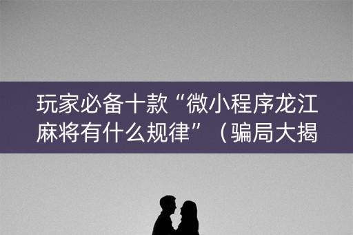 玩家必备十款“微小程序龙江麻将有什么规律”（骗局大揭秘)