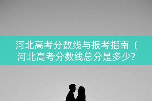 河北高考分数线与报考指南（河北高考分数线总分是多少?）