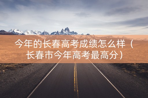 今年的长春高考成绩怎么样（长春市今年高考最高分）