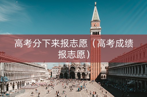 高考分下来报志愿（高考成绩报志愿）