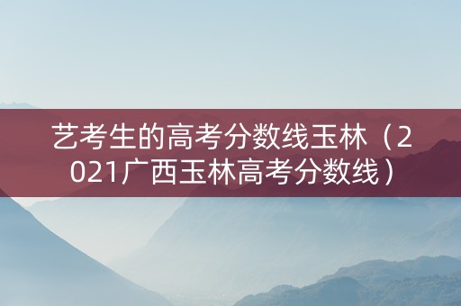 艺考生的高考分数线玉林（2021广西玉林高考分数线）