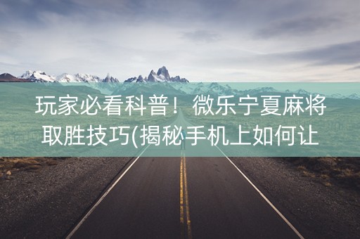 玩家必看科普！微乐宁夏麻将取胜技巧(揭秘手机上如何让牌变好)